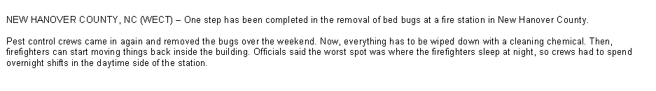 Text Box: NEW HANOVER COUNTY, NC (WECT) � One step has been completed in the removal of bed bugs at a fire station in New Hanover County. 

Pest control crews came in again and removed the bugs over the weekend. Now, everything has to be wiped down with a cleaning chemical. Then, firefighters can start moving things back inside the building. Officials said the worst spot was where the firefighters sleep at night, so crews had to spend overnight shifts in the daytime side of the station.